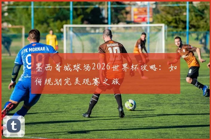 墨西哥城球场2026世界杯攻略：如何规划完美观赛之旅