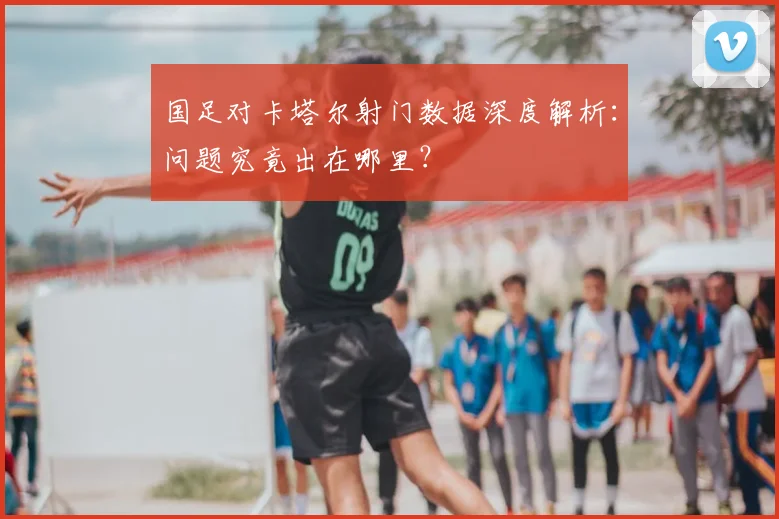 国足对卡塔尔射门数据深度解析：问题究竟出在哪里？