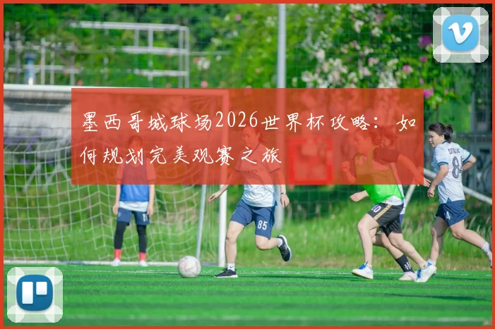 墨西哥城球场2026世界杯攻略：如何规划完美观赛之旅
