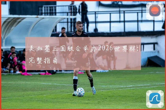 美加墨三国联合举办2026世界杯：完整指南